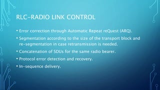 RLC-RADIO LINK CONTROL
• Error correction through Automatic Repeat reQuest (ARQ).
• Segmentation according to the size of the transport block and
re-segmentation in case retransmission is needed.
• Concatenation of SDUs for the same radio bearer.
• Protocol error detection and recovery.
• In-sequence delivery.
 