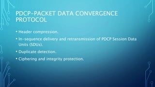 PDCP-PACKET DATA CONVERGENCE
PROTOCOL
• Header compression.
• In-sequence delivery and retransmission of PDCP Session Data
Units (SDUs).
• Duplicate detection.
• Ciphering and integrity protection.
 