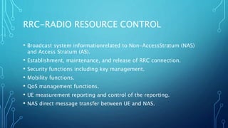 RRC-RADIO RESOURCE CONTROL
• Broadcast system informationrelated to Non-AccessStratum (NAS)
and Access Stratum (AS).
• Establishment, maintenance, and release of RRC connection.
• Security functions including key management.
• Mobility functions.
• QoS management functions.
• UE measurement reporting and control of the reporting.
• NAS direct message transfer between UE and NAS.
 