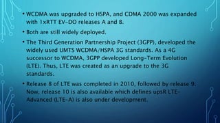 • WCDMA was upgraded to HSPA, and CDMA 2000 was expanded
with 1xRTT EV-DO releases A and B.
• Both are still widely deployed.
• The Third Generation Partnership Project (3GPP), developed the
widely used UMTS WCDMA/HSPA 3G standards. As a 4G
successor to WCDMA, 3GPP developed Long-Term Evolution
(LTE). Thus, LTE was created as an upgrade to the 3G
standards.
• Release 8 of LTE was completed in 2010, followed by release 9.
Now, release 10 is also available which defines upsR LTE-
Advanced (LTE-A) is also under development.
 