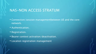 NAS-NON ACCESS STRATUM
• Connection/session managementbetween UE and the core
network.
• Authentication.
• Registration.
• Bearer context activation/deactivation.
• Location registration management
 