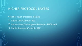 HIGHER PROTOCOL LAYERS
• Higher layer protocols include
1. Radio Link Control- RLC
2. Packet Data Convergence Protocol- PDCP and
3. Radio Resource Control- RRC
 
