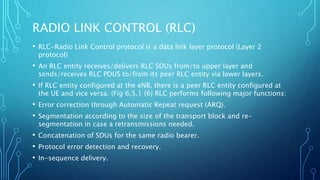 RADIO LINK CONTROL (RLC)
• RLC-Radio Link Control protocol is a data link layer protocol (Layer 2
protocol)
• An RLC entity receives/delivers RLC SDUs from/to upper layer and
sends/receives RLC PDUS to/from its peer RLC entity via lower layers.
• If RLC entity configured at the eNB, there is a peer RLC entity configured at
the UE and vice versa. (Fig 6.5.1 (6) RLC performs following major functions:
• Error correction through Automatic Repeat request (ARQ).
• Segmentation according to the size of the transport block and re-
segmentation in case a retransmissions needed.
• Concatenation of SDUs for the same radio bearer.
• Protocol error detection and recovery.
• In-sequence delivery.
 