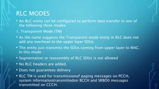 RLC MODES
• An RLC entity can be configured to perform data transfer in one of
the following three modes.
1. Transparent Mode (TM)
• As the name suggests the Transparent mode entity in RLC does not
add any overhead to the upper layer SDUs.
• The entity just transmits the SDUs coming from upper layer to MAC.
In this mode :
• Segmentation or reassembly of RLC SDUs is not allowed
• No RLC headers are added.
• Does not guarantees delivery
• RLC TM is used for transmissionof paging messages on PCCH,
system informationtransmittedon BCCH and SRBO0 messages
transmitted on CCCH.
 