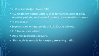 • 2. Unacknowledged Mode (UM)
• RLC Unacknowledged Mode is used for transmission of delay
sensitive packets, such as VolP packets or audio/video streams.
• In this mode:
• Segmentation or reassembly of RLC SDUs is allowed.
• RLC headers are added.
• Does not guarantees delivery.
• This mode is suitable for carrying streaming traffic.
 