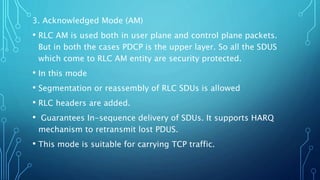 3. Acknowledged Mode (AM)
• RLC AM is used both in user plane and control plane packets.
But in both the cases PDCP is the upper layer. So all the SDUS
which come to RLC AM entity are security protected.
• In this mode
• Segmentation or reassembly of RLC SDUs is allowed
• RLC headers are added.
• Guarantees In-sequence delivery of SDUs. It supports HARQ
mechanism to retransmit lost PDUS.
• This mode is suitable for carrying TCP traffic.
 