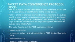 PACKET DATA CONVERGENCE PROTOCOL
(PDCP)
• The PDCP layer is located above the RLC layer and below the IP layer
(in the user plane) or the RRC layer (in the control plane).
• PDCP is a kind of interface between the inside world and the outside
world. In other words, the data coming into the eNB first go through
PDCP and then gets into RLC (Downlink). Data waiting in RLC trying
to go out to the outside world has to go through PDCP to reach the
outside world (UplinkPath)
• The major functions of the PDCP layer are as follows.
• Header compression
• In-sequence delivery and retransmission of PDCP Session Data Units
(SDUs)
• Duplicate detection
• Ciphering and integrity protection
 