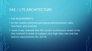 SAE / LTE ARCHITECTURE
• SAE REQUIREMENTS:
• As the mobile communicationgenerationsevolved, radio
interfaces also evolved.
• Soon it was realized that the system architecture needs to be
also evolved in order to support very high data rate and low
latency requirements for 3GLTE.
 