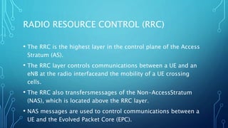 RADIO RESOURCE CONTROL (RRC)
• The RRC is the highest layer in the control plane of the Access
Stratum (AS).
• The RRC layer controls communications between a UE and an
eNB at the radio interfaceand the mobility of a UE crossing
cells.
• The RRC also transfersmessages of the Non-AccessStratum
(NAS), which is located above the RRC layer.
• NAS messages are used to control communications between a
UE and the Evolved Packet Core (EPC).
 