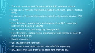 • The main services and functions of the RRC sublayer include :
• Broadcast of System Information related to the non-access stratum
(NAS)
• Broadcast of System Information related to the access stratum (AS)
• Paging
• Establishment, maintenance and release of an RRC connection
between the UE and E-UTRAN
• Security functions including key management
• Establishment, configuration, maintenance and release of point to
point Radio Bearers
• Mobility functions
• QoS management functions
• UE measurement reporting and control of the reporting
• NAS direct message transfer to/from NAS from/to UE.
 