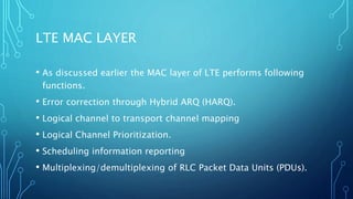 LTE MAC LAYER
• As discussed earlier the MAC layer of LTE performs following
functions.
• Error correction through Hybrid ARQ (HARQ).
• Logical channel to transport channel mapping
• Logical Channel Prioritization.
• Scheduling information reporting
• Multiplexing/demultiplexing of RLC Packet Data Units (PDUs).
 
