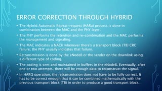 ERROR CORRECTION THROUGH HYBRID
• The Hybrid Automatic Repeat-request (HARa) process is done in
combination between the MAC and the PHY layer.
• The PHY performs the retention and re-combination and the MAC performs
the management and signaling.
• The MAC indicates a NACK whenever there's a transport block (TB) CRC
failure; the PHY usually indicates that failure.
• Retransmission is done by the eNodeB or the sender on the downlink using
a different type of coding.
• The coding is sent and maintained in buffers in the eNodeB. Eventually, after
one or two attempts, there will be enough data to reconstruct the signal.
• In HARQ operation, the retransmission does not have to be fully correct. It
has to be correct enough that it can be combined mathematically with the
previous transport block (TB) in order to produce a good transport block.
 