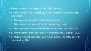 • These are the basic steps of the HARQ process
• 1. MAC sends "NACK" message when transport block (TB) fails
CRC check.
• 2. Transport blocks with errors are retained.
• 3. PHY retransmits with different puncturing code
• 4. Retransmission is combined with saved transport block(s)
• 5. When correct transport block is decoded, MAC signals "ACK"
• 6. Multiple HARQ processes can run in parallel to retry several
outstanding TBs.
 