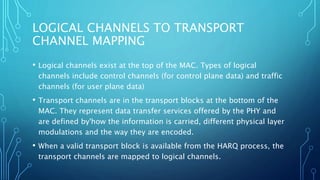 LOGICAL CHANNELS TO TRANSPORT
CHANNEL MAPPING
• Logical channels exist at the top of the MAC. Types of logical
channels include control channels (for control plane data) and traffic
channels (for user plane data)
• Transport channels are in the transport blocks at the bottom of the
MAC. They represent data transfer services offered by the PHY and
are defined by'how the information is carried, different physical layer
modulations and the way they are encoded.
• When a valid transport block is available from the HARQ process, the
transport channels are mapped to logical channels.
 