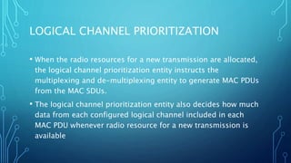 LOGICAL CHANNEL PRIORITIZATION
• When the radio resources for a new transmission are allocated,
the logical channel prioritization entity instructs the
multiplexing and de-multiplexing entity to generate MAC PDUs
from the MAC SDUs.
• The logical channel prioritization entity also decides how much
data from each configured logical channel included in each
MAC PDU whenever radio resource for a new transmission is
available
 
