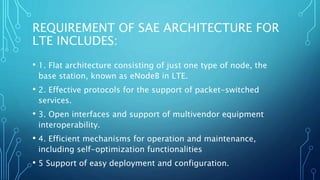 REQUIREMENT OF SAE ARCHITECTURE FOR
LTE INCLUDES:
• 1. Flat architecture consisting of just one type of node, the
base station, known as eNodeB in LTE.
• 2. Effective protocols for the support of packet-switched
services.
• 3. Open interfaces and support of multivendor equipment
interoperability.
• 4. Efficient mechanisms for operation and maintenance,
including self-optimization functionalities
• 5 Support of easy deployment and configuration.
 
