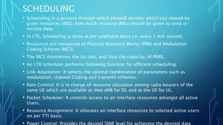 SCHEDULING
• Scheduling is a process through which eNodeB decides which Ues should be
given resources (RBS), how much resource (RBs) should be given to send or
receive data.
• In LTE, Scheduling is done at per subframe basis i.e. every 1 mili second.
• Resources are composed of Physical Resource Blocks (PRB) and Modulation
Coding Scheme (MCS).
• The MCS determines the bit rate, and thus the capacity, of PRBS,
• An LTE scheduler performs following function for efficient scheduling:
• Link Adaptation :It selects the optimal combination of parameters such as
modulation, channel Coding and transmit schemes.
• Rate Control: It is in charge of resource allocation among radio bearers of the
same UE which are available at thee eNB for DL and at the UE for UL.
• Packet Scheduler: It controls access to air interface resources amongst all active
Users.
• Resource Assignment: It allocates air interface resources to selected active users
on per TTl basis.
• Power Control: Provides the desired SINR level for achieving the desired data
 