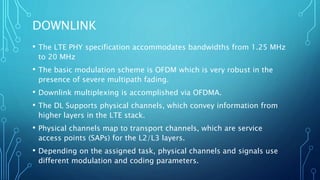 DOWNLINK
• The LTE PHY specification accommodates bandwidths from 1.25 MHz
to 20 MHz
• The basic modulation scheme is OFDM which is very robust in the
presence of severe multipath fading.
• Downlink multiplexing is accomplished via OFDMA.
• The DL Supports physical channels, which convey information from
higher layers in the LTE stack.
• Physical channels map to transport channels, which are service
access points (SAPs) for the L2/L3 layers.
• Depending on the assigned task, physical channels and signals use
different modulation and coding parameters.
 