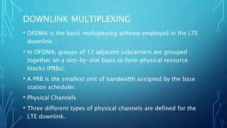DOWNLINK MULTIPLEXING
• OFDMA is the basic multiplexing scheme employed in the LTE
downlink.
• In OFDMA, groups of 12 adjacent subcarriers are grouped
together on a slot-by-slot basis to form physical resource
blocks (PRBs).
• A PRB is the smallest unit of bandwidth assigned by the base
station scheduler.
• Physical Channels
• Three different types of physical channels are defined for the
LTE downlink.
 