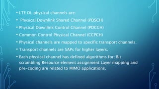 • LTE DL physical channels are:
• Physical Downlink Shared Channel (PDSCH)
• Physical Downlink Control Channel (PDCCH)
• Common Control Physical Channel (CCPCH)
• Physical channels are mapped to specific transport channels.
• Transport channels are SAPs for higher layers.
• Each physical channel has defined algorithms for: Bit
scrambling Resource element assignment Layer mapping and
pre-coding are related to MIMO applications.
 