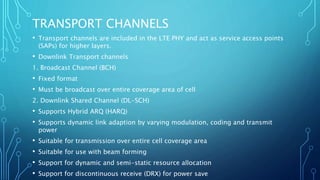 TRANSPORT CHANNELS
• Transport channels are included in the LTE PHY and act as service access points
(SAPs) for higher layers.
• Downlink Transport channels
1. Broadcast Channel (BCH)
• Fixed format
• Must be broadcast over entire coverage area of cell
2. Downlink Shared Channel (DL-SCH)
• Supports Hybrid ARQ (HARQ)
• Supports dynamic link adaption by varying modulation, coding and transmit
power
• Suitable for transmission over entire cell coverage area
• Suitable for use with beam forming
• Support for dynamic and semi-static resource allocation
• Support for discontinuous receive (DRX) for power save
 