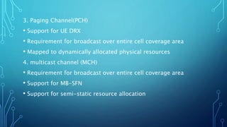 3. Paging Channel(PCH)
• Support for UE DRX
• Requirement for broadcast over entire cell coverage area
• Mapped to dynamically allocated physical resources
4. multicast channel (MCH)
• Requirement for broadcast over entire cell coverage area
• Support for MB-SFN
• Support for semi-static resource allocation
 