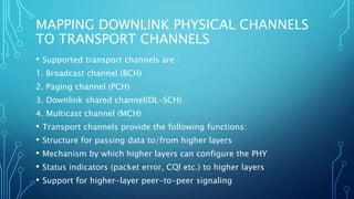 MAPPING DOWNLINK PHYSICAL CHANNELS
TO TRANSPORT CHANNELS
• Supported transport channels are :
1. Broadcast channel (BCH)
2. Paging channel (PCH)
3. Downlink shared channel(DL-SCH)
4. Multicast channel (MCH)
• Transport channels provide the following functions:
• Structure for passing data to/from higher layers
• Mechanism by which higher layers can configure the PHY
• Status indicators (packet error, CQl etc.) to higher layers
• Support for higher-layer peer-to-peer signaling
 