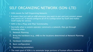 SELF ORGANIZING NETWORK (SON-LTE)
• SON stands for Self Organizing Network.
• It means that just add an eNB wherever you want to put and just connect power
and switch on, it would configure all of its configuration by itself and makes
itself ready for service.
• SON is like a Plug-and-Play' functionality.
• Normally when a system operator constructs a network, they go through
following steps.
1. Network Planning
2. Bring the hardware (e.g., eNB) to the locations determined at Network Planning
Process
3. Hardware installation
4. Basic configuration
5. Optimizing parameters
• The main goal of SON is to automate large portions of human efforts involved in
 