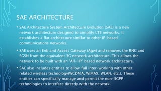 SAE ARCHITECTURE
• SAE Architecture System Architecture Evolution (SAE) is a new
network architecture designed to simplify LTE networks. It
establishes a flat architecture similar to other IP-based
communications networks.
• SAE uses an Enb and Access Gateway (Agw) and removes the RNC and
SGSN from the equivalent 3G network architecture. This allows the
network to be built with an "All-1P" based network architecture.
• SAE also includes entities to allow full inter-working with other
related wireless technology(WCDMA, WiMAX, WLAN, etc.). These
entities can specifically manage and permit the non-3GPP
technologies to interface directly with the network.
 