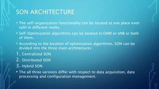 SON ARCHITECTURE
• The self-organization functionality can be located at one place even
split in different nodes.
• Self-Optimization algorithms can be located in OAM or eNB or both
of them.
• According to the location of optimization algorithms, SON can be
divided into the three main architectures:
1. Centralized SON
2. Distributed SON
3. Hybrid SON
• The all three versions differ with respect to data acquisition, data
processing and configuration management.
 