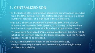 1. CENTRALIZED SON
• In Centralized SON, optimization algorithms are stored and executed
from the OAM System. Here, the SON functionality resides in a small
number of locations, at a high level in the architecture.
• Fig. 6.8.2 shows an example of Centralized SON. Here, all SON
functions are located in OAM systems, so it is easy to deploy them
but does not support those simple and quick optimization cases.
• To implement Centralized SON, existing Northbound Interface (ltf-N),
which is the interface between the Element Manager and the Network
Manager, needs to be extended.
• Also, as the number of nodes in the network increases,
computational requirements will also increase, which might cause
problems in scalability.
 