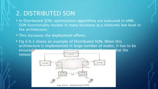 2. DISTRIBUTED SON
• In Distributed SON, optimization algorithms are executed in eNBi.
SON functionality resides in many locations at a relatively low level in
the architecture.
• This increases the deployment efforts.
• Fig 6.8.3 shows an example of Distributed SON. When this
architecture is implemented in large number of nodes, it has to be
ensured that there is a coordination between them so that the
network as a whole is optimised
 