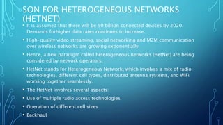 SON FOR HETEROGENEOUS NETWORKS
(HETNET)
• It is assumed that there will be 50 billion connected devices by 2020.
Demands forhigher data rates continues to increase.
• High-quality video streaming, social networking and M2M communication
over wireless networks are growing exponentially.
• Hence, a new paradigm called heterogeneous networks (HetNet) are being
considered by network operators.
• HetNet stands for Heterogeneous Network, which involves a mix of radio
technologies, different cell types, distributed antenna systems, and WIFi
working together seamlessly.
• The HetNet involves several aspects:
• Use of multiple radio access technologies
• Operation of different cell sizes
• Backhaul
 