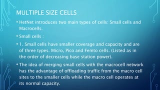 MULTIPLE SIZE CELLS
• HetNet introduces two main types of cells: Small cells and
Macrocells.
• Small cells :
• 1. Small cells have smaller coverage and capacity and are
of three types. Micro, Pico and Femto cells. (Listed as in
the order of decreasing base station power).
• The idea of merging small cells with the macrocell network
has the advantage of offloading traffic from the macro cell
sites to the smaller cells while the macro cell operates at
its normal capacity.
 