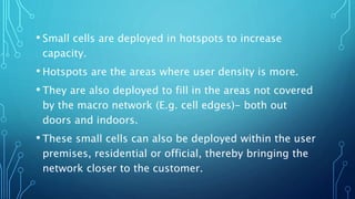 • Small cells are deployed in hotspots to increase
capacity.
• Hotspots are the areas where user density is more.
• They are also deployed to fill in the areas not covered
by the macro network (E.g. cell edges)- both out
doors and indoors.
• These small cells can also be deployed within the user
premises, residential or official, thereby bringing the
network closer to the customer.
 