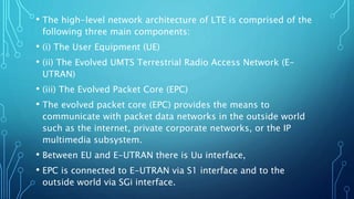 • The high-level network architecture of LTE is comprised of the
following three main components:
• (i) The User Equipment (UE)
• (ii) The Evolved UMTS Terrestrial Radio Access Network (E-
UTRAN)
• (iii) The Evolved Packet Core (EPC)
• The evolved packet core (EPC) provides the means to
communicate with packet data networks in the outside world
such as the internet, private corporate networks, or the IP
multimedia subsystem.
• Between EU and E-UTRAN there is Uu interface,
• EPC is connected to E-UTRAN via S1 interface and to the
outside world via SGi interface.
 