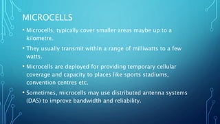 MICROCELLS
• Microcells, typically cover smaller areas maybe up to a
kilometre.
• They usually transmit within a range of milliwatts to a few
watts.
• Microcells are deployed for providing temporary cellular
coverage and capacity to places like sports stadiums,
convention centres etc.
• Sometimes, microcells may use distributed antenna systems
(DAS) to improve bandwidth and reliability.
 