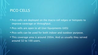 PICO CELLS
• Pico cells are deployed on the macro cell edges or hotspots to
improve coverage or throughput.
• Pico sells are open to all User Equipments (UES)
• Pico sells can be used for both indoor and outdoor purpose.
• This coverage area is around 200m. And us usually they served
around 32 to 100 users.
 