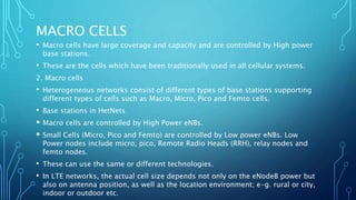 MACRO CELLS
• Macro cells have large coverage and capacity and are controlled by High power
base stations.
• These are the cells which have been traditionally used in all cellular systems.
2. Macro cells
• Heterogeneous networks consist of different types of base stations supporting
different types of cells such as Macro, Micro, Pico and Femto cells.
• Base stations in HetNets
 Macro cells are controlled by High Power eNBs.
 Small Cells (Micro, Pico and Femto) are controlled by Low power eNBs. Low
Power nodes include micro, pico, Remote Radio Heads (RRH), relay nodes and
femto nodes.
• These can use the same or different technologies.
• In LTE networks, the actual cell size depends not only on the eNodeB power but
also on antenna position, as well as the location environment; e-g. rural or city,
indoor or outdoor etc.
 