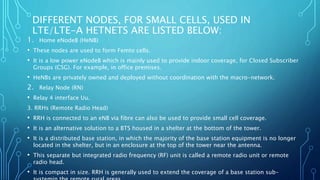 DIFFERENT NODES, FOR SMALL CELLS, USED IN
LTE/LTE-A HETNETS ARE LISTED BELOW:
1. Home eNodeB (HeNB)
• These nodes are used to form Femto cells.
• It is a low power eNodeB which is mainly used to provide indoor coverage, for Closed Subscriber
Groups (CSG). For example, in office premises.
• HeNBs are privately owned and deployed without coordination with the macro-network.
2. Relay Node (RN)
• Relay 4 interface Uu.
3. RRHs (Remote Radio Head)
• RRH is connected to an eNB via fibre can also be used to provide small cell coverage.
• It is an alternative solution to a BTS housed in a shelter at the bottom of the tower.
• It is a distributed base station, in which the majority of the base station equipment is no longer
located in the shelter, but in an enclosure at the top of the tower near the antenna.
• This separate but integrated radio frequency (RF) unit is called a remote radio unit or remote
radio head.
• It is compact in size. RRH is generally used to extend the coverage of a base station sub-
 
