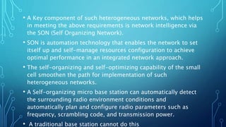 • A Key component of such heterogeneous networks, which helps
in meeting the above requirements is network intelligence via
the SON (Self Organizing Network).
• SON is automation technology that enables the network to set
itself up and self-manage resources configuration to achieve
optimal performance in an integrated network approach.
• The self-organizing and self-optimizing capability of the small
cell smoothen the path for implementation of such
heterogeneous networks.
• A Self-organizing micro base station can automatically detect
the surrounding radio environment conditions and
automatically plan and configure radio parameters such as
frequency, scrambling code, and transmission power.
• A traditional base station cannot do this
 