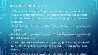 INTRODUCTION TO 5G
• 5G is not just one technology, it is actually a combination of
several technologies in one. The system, however, will be smart
and know when to make use of which technology for maximum
efficiency.
• 5G will be much faster than 4G. It will provide a data rate of up to
10Gbps.
• It will provide 100% coverage area. That is better coverage even at
the cell boundaries.
• 5G will also provide low network latency (up to 1 msec) which will
be helpful for critical applications like industry, healthcare, and
medical.
• 5G technology aims to provide a wide range of future industries
 