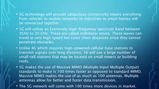 • 5G technology will provide ubiquitous connectivity means everything
from vehicles to mobile networks to industries to smart homes will
be connected together.
• 5G will utilize an Extremely High-frequency spectrum band between
3GHz to 30 GHz. These are called millimeter waves. These waves can
travel at very high speed but cover short distances since they cannot
penetrate obstacles.
• Unlike 4G which requires high-powered cellular base stations to
transmit signals over long distance, 56 will use a large number of
small cell stations that may be located on small towers or building
roofs.
• 5G makes the use of Massive MIMO (Multiple Input Multiple Output)
standards to make is 100 times faster as opposed to standard MIMO.
Massive MIMO makes the use of as much as 100 antennas. Multiple
antennas allow for better and faster data transmission.
• The 5G network will come with 100 times more devices in market.
 