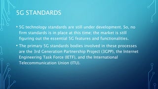 5G STANDARDS
• 5G technology standards are still under development. So, no
firm standards is in place at this time; the market is still
figuring out the essential 5G features and functionalities.
• The primary 5G standards bodies involved in these processes
are the 3rd Generation Partnership Project (3GPP), the Internet
Engineering Task Force (IETF), and the International
Telecommunication Union (ITU).
 