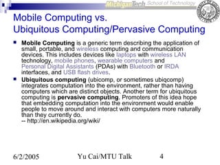 Mobile Computing vs.
Ubiquitous Computing/Pervasive Computing




Mobile Computing is a generic term describing the application of
small, portable, and wireless computing and communication
devices. This includes devices like laptops with wireless LAN
technology, mobile phones, wearable computers and
Personal Digital Assistants (PDAs) with Bluetooth or IRDA
interfaces, and USB flash drives.
Ubiquitous computing (ubicomp, or sometimes ubiqcomp)
integrates computation into the environment, rather than having
computers which are distinct objects. Another term for ubiquitous
computing is pervasive computing. Promoters of this idea hope
that embedding computation into the environment would enable
people to move around and interact with computers more naturally
than they currently do.
-- http://en.wikipedia.org/wiki/

6/2/2005

Yu Cai/MTU Talk

4

 