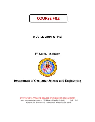 MOBILE COMPUTING
IV B.Tech. - I Semester
Department of Computer Science and Engineering
GAYATRI VIDYA PARISHAD COLLEGE OF ENGINEERING FOR WOMEN
www.gvpcew.ac.in (Approved by AICTE & Affiliated to JNTUK) Estd. – 2008
Gandhi Nagar, Madhurawada, Visakhapatnam, Andhra Pradesh 530048.
COURSE FILE
 