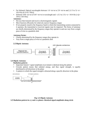 • Far Infrared: Optical wavelengths between 1.0 <m>m to 2.0 <m>m and [ (1.5 to 3) <x>
1014 Hz (0.15-0.3 THz)]
• Infrared: 0.90 <m>m to 0.85 <m>m in wavelength and  (3.3 to 3.5) <x> 1014 Hz [<@>
350 to 330 THz]
Antennae:
• Devices that transmit and receive electromagnetic signals
• Most function efficiently for relatively narrow frequency ranges
• If not properly tuned to the frequency band in which the transmitting system connected to
it operates, the transmitted or received signals may be impaired. The forms of antennae
are chiefly determined by the frequency ranges they operate in and can vary from a single
piece of wire to a parabolic dish
Antennae forms:
• Chiefly determined by the frequency ranges they operate in
• Vary from a single piece of wire to a parabolic dish
/2 Dipole Antenna:
/4 Dipole Antenna:
Radiation pattern:
• Important feature─ signal amplitude at an instant is identical along the pattern
• Circular pattern means that radiated energy, and thus signal strength, is equally
distributed in all directions in the plane
• A pattern in which the signal strength is directed along a specific direction in the plane
Fig: /4 Dipole Antenna
/2 Radiation pattern in z-y and x-z planes- Identical signal amplitude along circle
 