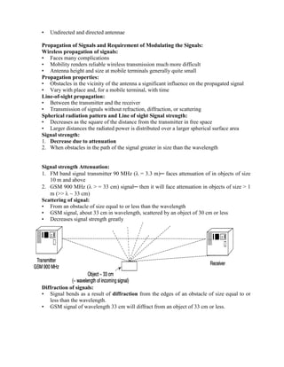 • Undirected and directed antennae
Propagation of Signals and Requirement of Modulating the Signals:
Wireless propagation of signals:
• Faces many complications
• Mobility renders reliable wireless transmission much more difficult
• Antenna height and size at mobile terminals generally quite small
Propagation properties:
• Obstacles in the vicinity of the antenna a significant influence on the propagated signal
• Vary with place and, for a mobile terminal, with time
Line-of-sight propagation:
• Between the transmitter and the receiver
• Transmission of signals without refraction, diffraction, or scattering
Spherical radiation pattern and Line of sight Signal strength:
• Decreases as the square of the distance from the transmitter in free space
• Larger distances the radiated power is distributed over a larger spherical surface area
Signal strength:
1. Decrease due to attenuation
2. When obstacles in the path of the signal greater in size than the wavelength
Signal strength Attenuation:
1. FM band signal transmitter 90 MHz ( = 3.3 m)─ faces attenuation of in objects of size
10 m and above
2. GSM 900 MHz ( > = 33 cm) signal─ then it will face attenuation in objects of size > 1
m (>>  ~ 33 cm)
Scattering of signal:
• From an obstacle of size equal to or less than the wavelength
• GSM signal, about 33 cm in wavelength, scattered by an object of 30 cm or less
• Decreases signal strength greatly
Diffraction of signals:
• Signal bends as a result of diffraction from the edges of an obstacle of size equal to or
less than the wavelength.
• GSM signal of wavelength 33 cm will diffract from an object of 33 cm or less.
 