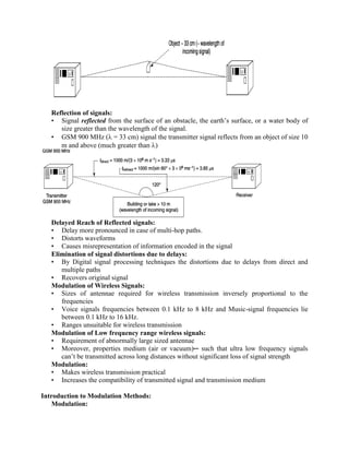 Reflection of signals:
• Signal reflected from the surface of an obstacle, the earth’s surface, or a water body of
size greater than the wavelength of the signal.
• GSM 900 MHz ( = 33 cm) signal the transmitter signal reflects from an object of size 10
m and above (much greater than )
Delayed Reach of Reflected signals:
• Delay more pronounced in case of multi-hop paths.
• Distorts waveforms
• Causes misrepresentation of information encoded in the signal
Elimination of signal distortions due to delays:
• By Digital signal processing techniques the distortions due to delays from direct and
multiple paths
• Recovers original signal
Modulation of Wireless Signals:
• Sizes of antennae required for wireless transmission inversely proportional to the
frequencies
• Voice signals frequencies between 0.1 kHz to 8 kHz and Music-signal frequencies lie
between 0.1 kHz to 16 kHz.
• Ranges unsuitable for wireless transmission
Modulation of Low frequency range wireless signals:
• Requirement of abnormally large sized antennae
• Moreover, properties medium (air or vacuum)─ such that ultra low frequency signals
can’t be transmitted across long distances without significant loss of signal strength
Modulation:
• Makes wireless transmission practical
• Increases the compatibility of transmitted signal and transmission medium
Introduction to Modulation Methods:
Modulation:
 