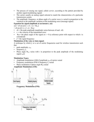 • The process of varying one signal, called carrier, according to the pattern provided by
another signal (modulating signal)
• The carrier usually an analog signal selected to match the characteristics of a particular
transmission system.
• The amplitude, frequency, or phase angle of a carrier wave is varied in proportion to the
variation in the amplitude variation of the modulating wave (message signal).
Equation for signal amplitude at an instant t, s(t):
s(t) = s0 sin [(2  c/  t) + t0 ]
= s0 sin [(2   f  t) + t0]
• s0 ─ the peak amplitude (amplitude varies between s0 and –s0)
• c ─ the velocity of the transmitted wave
• t0─ the phase angle of the signal at t = 0 (a reference point with respect to which t is
considered)
• f ─ the signal frequency
Modulation of the voice or data signal:
A technique by which fc or a set of carrier frequencies used for wireless transmission such
that
• peak amplitude, sc0,
• frequency, fc,
• Phase angle ct0 varies with t in proportion to the peak amplitude of the modulating
signal sm(t)
Modulation Types:
• Amplitude modulation (AM) if amplitude sc0 of carrier varied
• Frequency modulation (FM) if frequency fc varied
• Phase modulation if phase angle t0 varied
Amplitude Modulation (AM):
Frequency Modulation (FM):
 